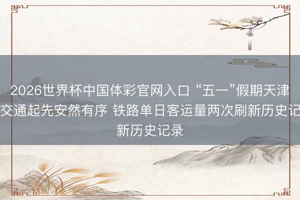 2026世界杯中国体彩官网入口 “五一”假期天津市交通起先安然有序 铁路单日客运量两次刷新历史记录