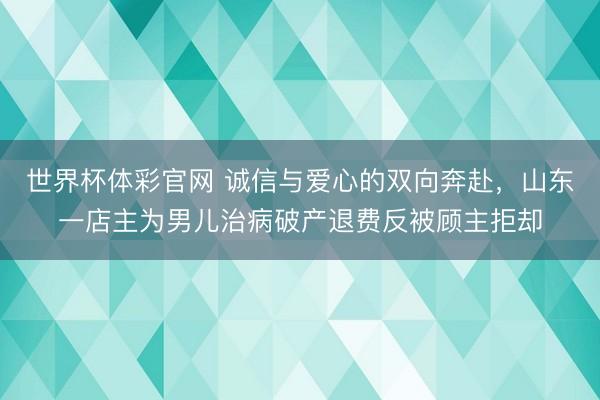 世界杯体彩官网 诚信与爱心的双向奔赴，山东一店主为男儿治病破产退费反被顾主拒却