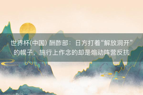世界杯(中国) 酬酢部：日方打着“解放洞开”的幌子，施行上作念的却是煽动阵营反抗