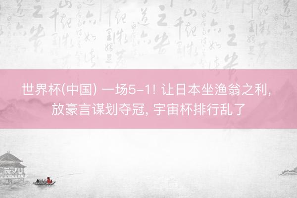世界杯(中国) 一场5-1! 让日本坐渔翁之利， 放豪言谋划夺冠， 宇宙杯排行乱了