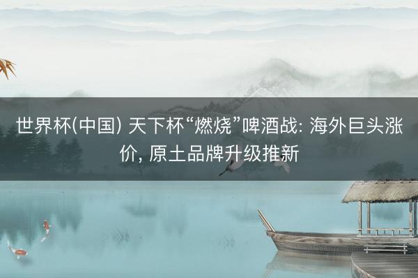 世界杯(中国) 天下杯“燃烧”啤酒战: 海外巨头涨价， 原土品牌升级推新