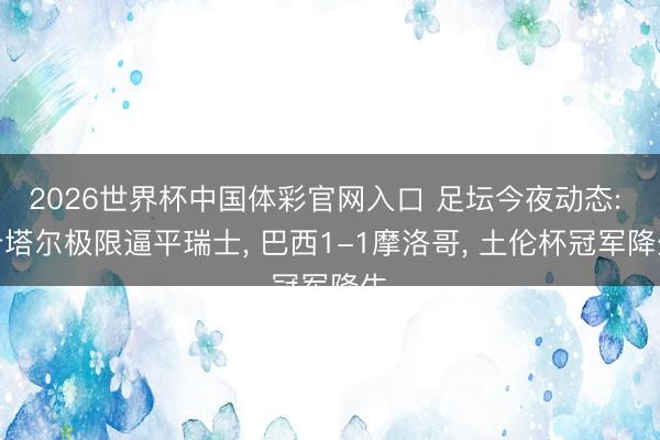 2026世界杯中国体彩官网入口 足坛今夜动态: 卡塔尔极限逼平瑞士， 巴西1-1摩洛哥， 土伦杯冠军降生