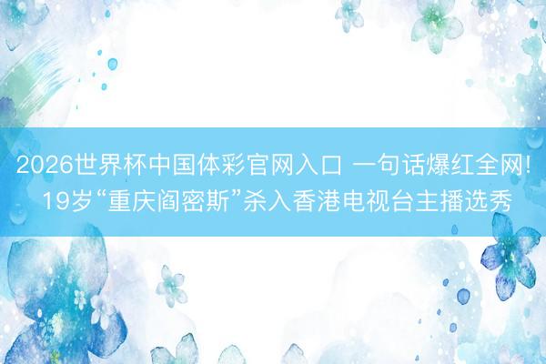 2026世界杯中国体彩官网入口 一句话爆红全网! 19岁“重庆阎密斯”杀入香港电视台主播选秀