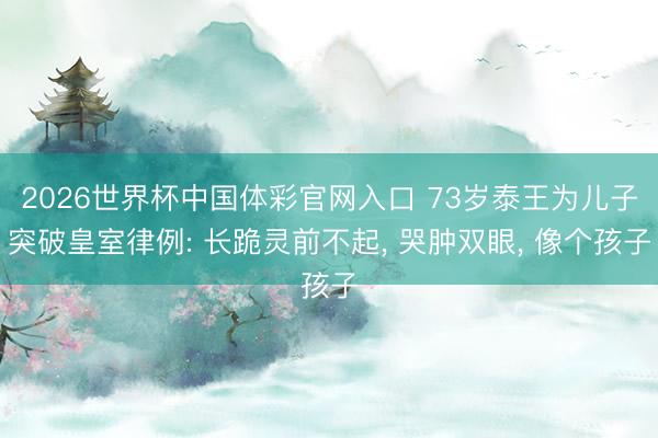 2026世界杯中国体彩官网入口 73岁泰王为儿子突破皇室律例: 长跪灵前不起， 哭肿双眼， 像个孩子