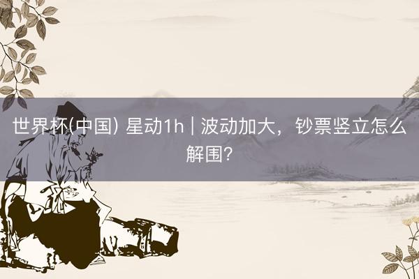 世界杯(中国) 星动1h | 波动加大，钞票竖立怎么解围？