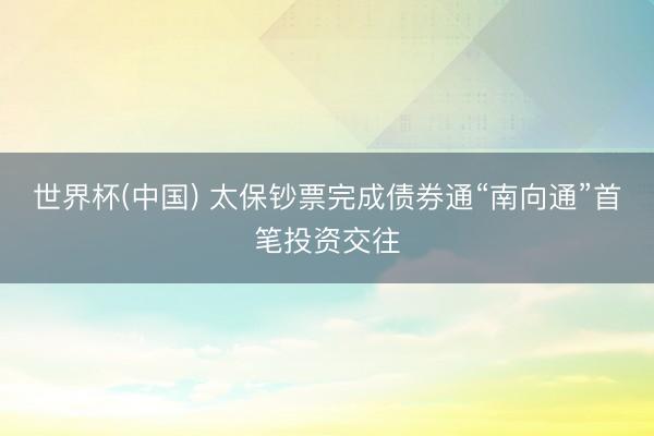 世界杯(中国) 太保钞票完成债券通“南向通”首笔投资交往