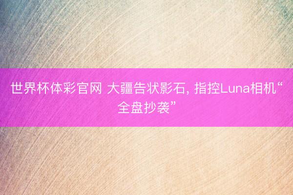 世界杯体彩官网 大疆告状影石， 指控Luna相机“全盘抄袭”