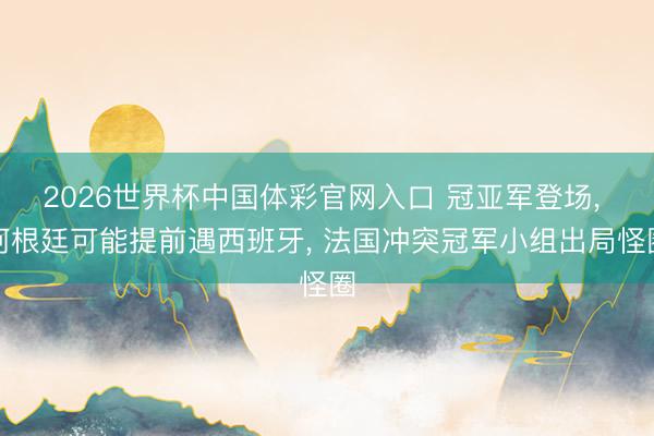 2026世界杯中国体彩官网入口 冠亚军登场， 阿根廷可能提前遇西班牙， 法国冲突冠军小组出局怪圈