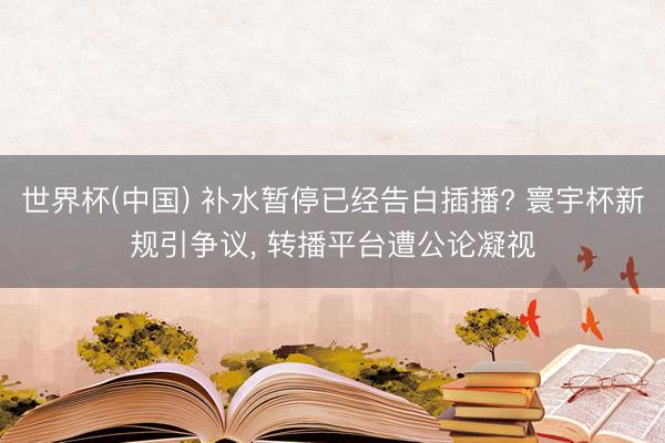 世界杯(中国) 补水暂停已经告白插播? 寰宇杯新规引争议， 转播平台遭公论凝视