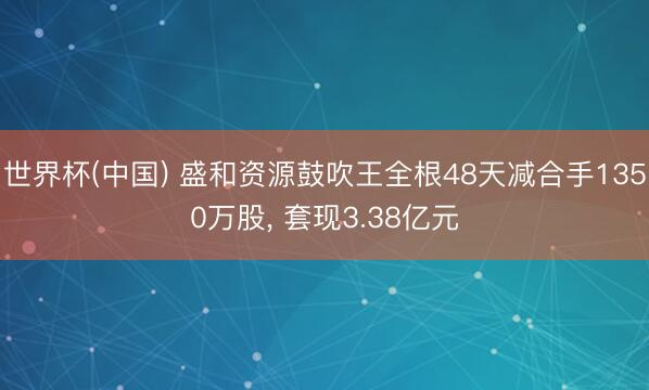 世界杯(中国) 盛和资源鼓吹王全根48天减合手1350万股， 套现3.38亿元