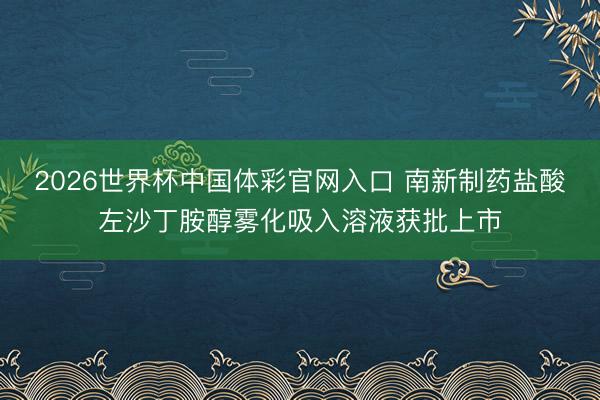 2026世界杯中国体彩官网入口 南新制药盐酸左沙丁胺醇雾化吸入溶液获批上市