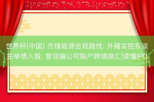 世界杯(中国) 杰锋能源合规隐忧: 外籍实控东谈主举债入股， 曾诓骗公司账户跨境换汇|读懂IPO