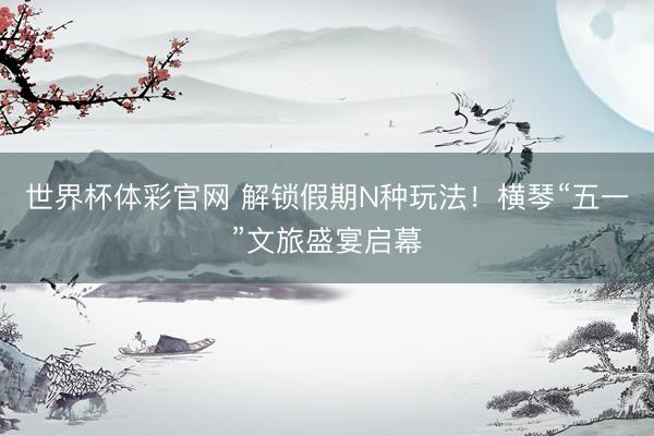 世界杯体彩官网 解锁假期N种玩法！横琴“五一”文旅盛宴启幕