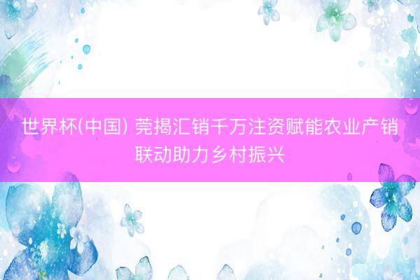 世界杯(中国) 莞揭汇销千万注资赋能农业产销联动助力乡村振兴