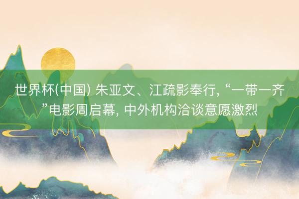 世界杯(中国) 朱亚文、江疏影奉行, “一带一齐”电影周启幕, 中外机构洽谈意愿激烈