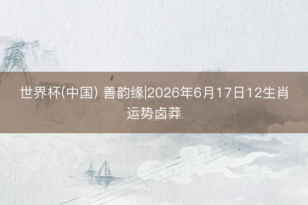 世界杯(中国) 善韵缘|2026年6月17日12生肖运势卤莽